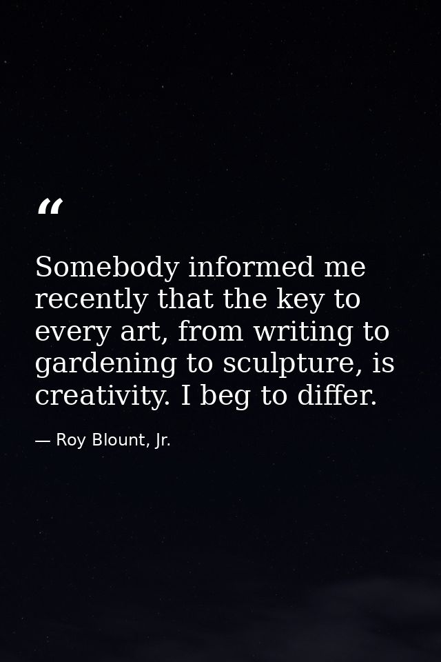 Somebody informed me recently that the key to every art, from writing to gardening to sculpture, is creativity. I beg to — Roy Blount, Jr.