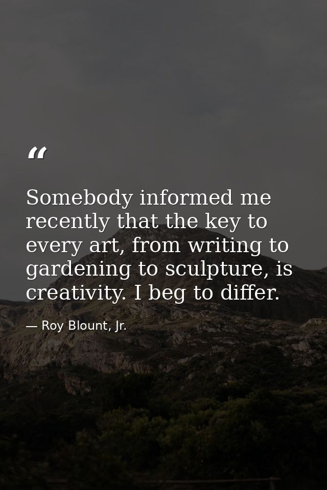 Somebody informed me recently that the key to every art, from writing to gardening to sculpture, is creativity. I beg to — Roy Blount, Jr.