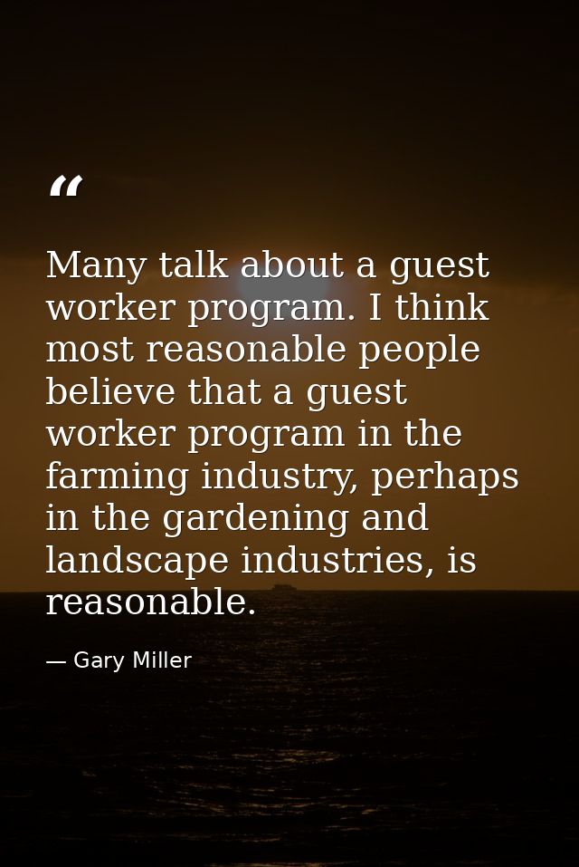 Many talk about a guest worker program. I think most reasonable people believe that a guest worker program in the farmin — Gary Miller