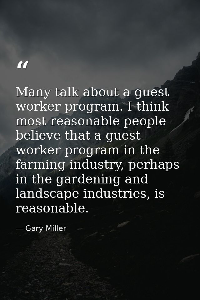 Many talk about a guest worker program. I think most reasonable people believe that a guest worker program in the farmin — Gary Miller