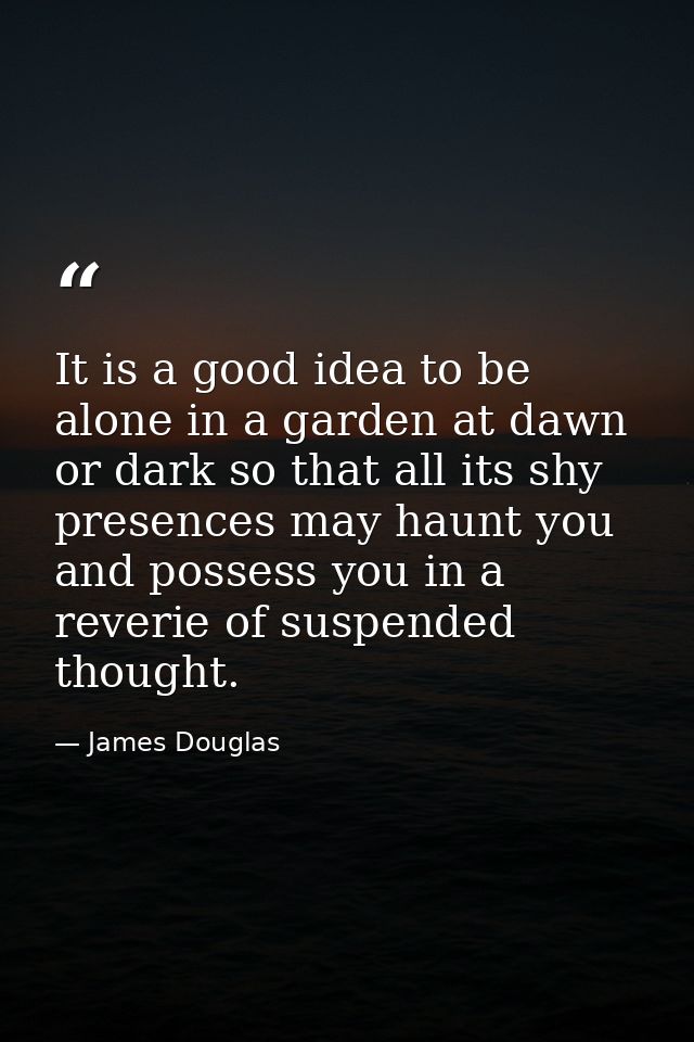 It is a good idea to be alone in a garden at dawn or dark so that all its shy presences may haunt you and possess you in — James Douglas