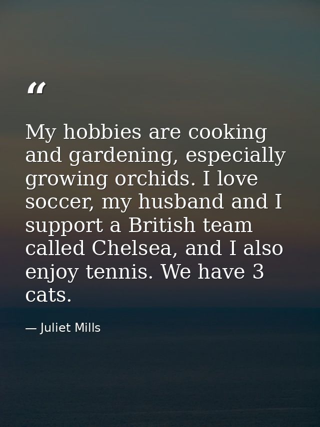 My hobbies are cooking and gardening, especially growing orchids. I love soccer, my husband and I support a British team — Juliet Mills