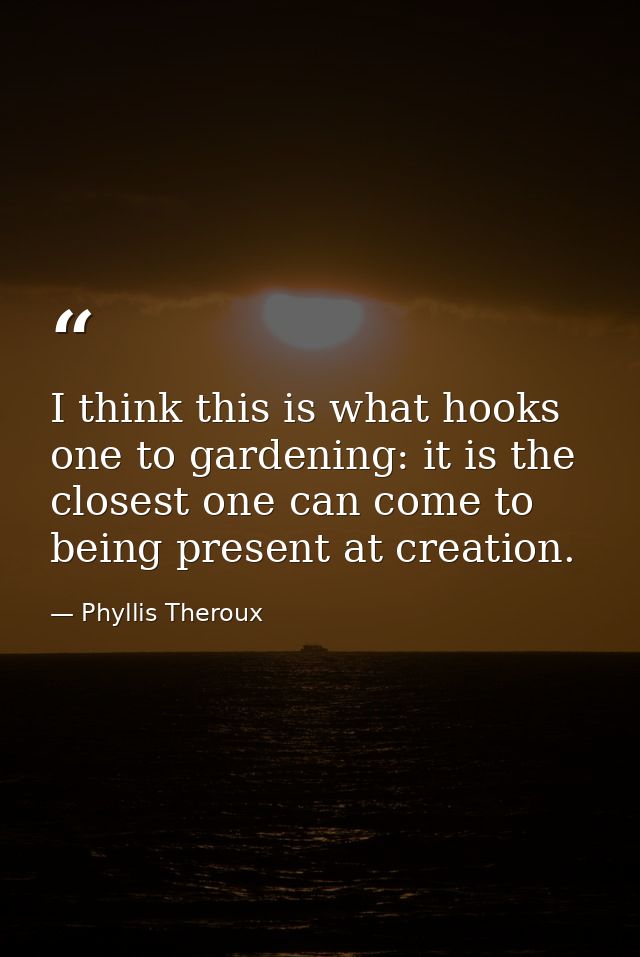 I think this is what hooks one to gardening: it is the closest one can come to being present at creation. — Phyllis Theroux