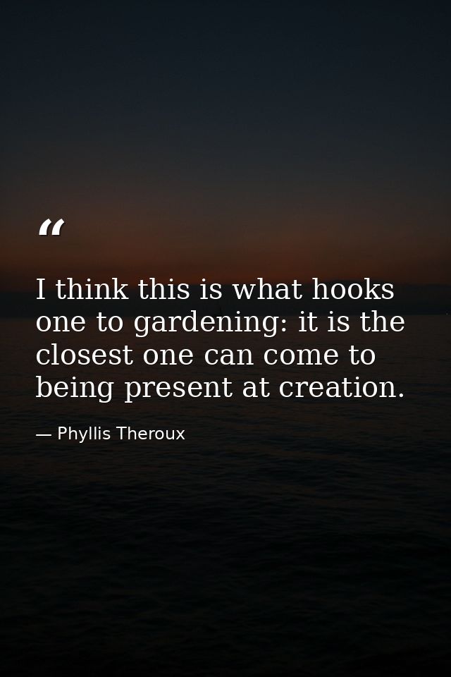 I think this is what hooks one to gardening: it is the closest one can come to being present at creation. — Phyllis Theroux