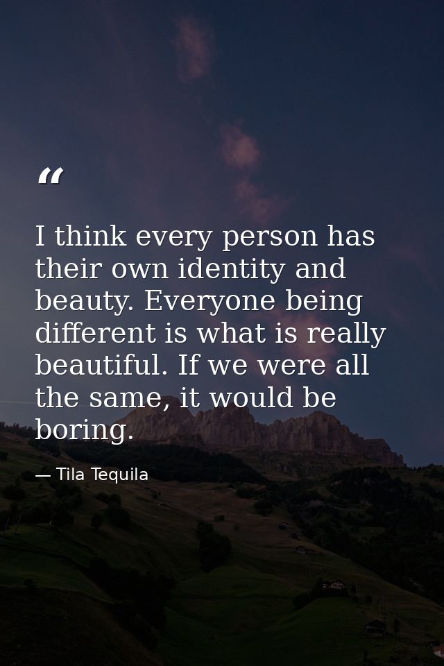 I think every person has their own identity and beauty. Everyone being different is what is really beautiful. If we were — Tila Tequila