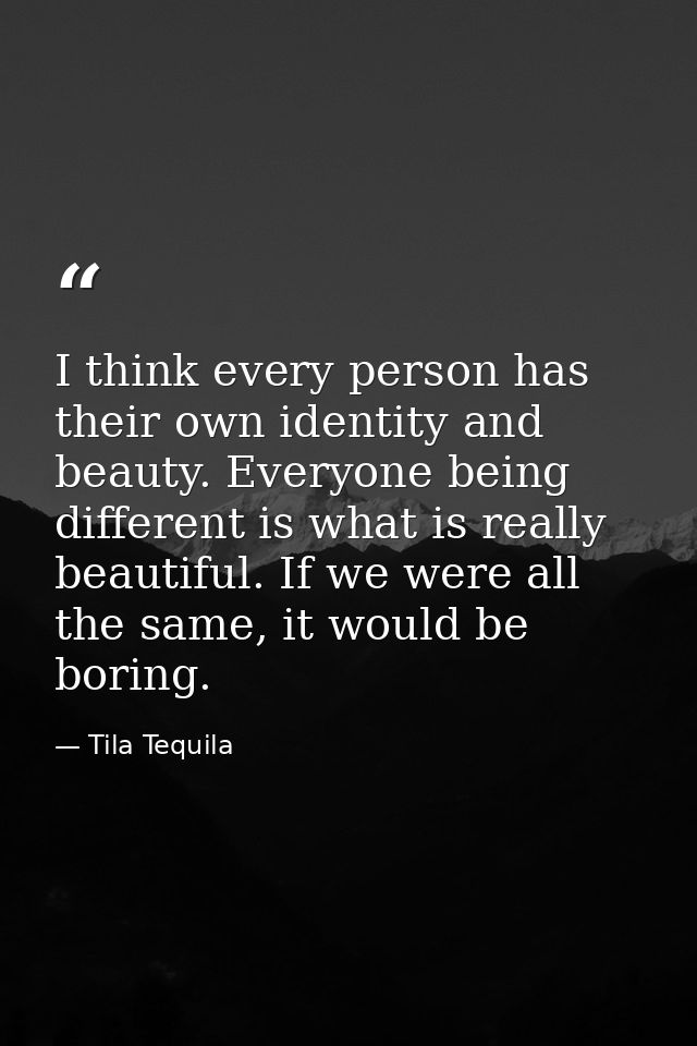 I think every person has their own identity and beauty. Everyone being different is what is really beautiful. If we were — Tila Tequila