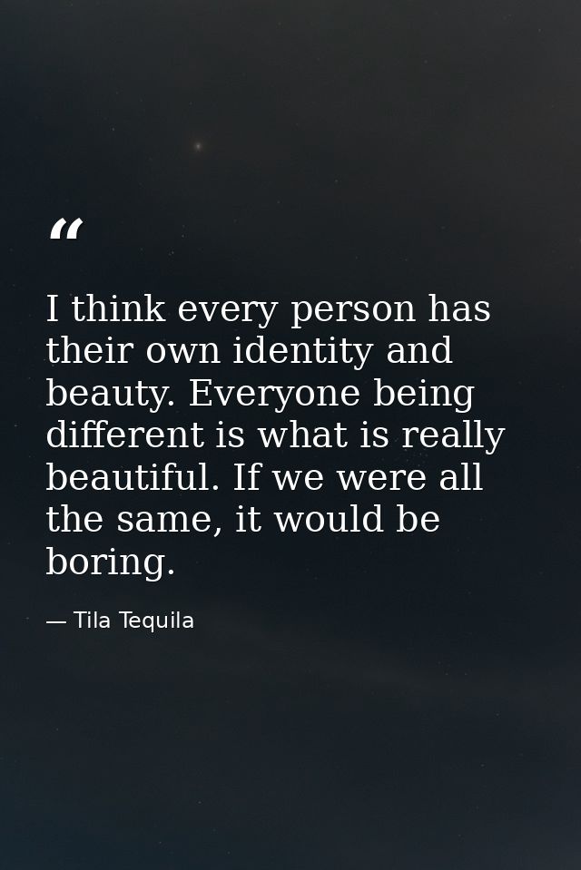 I think every person has their own identity and beauty. Everyone being different is what is really beautiful. If we were — Tila Tequila