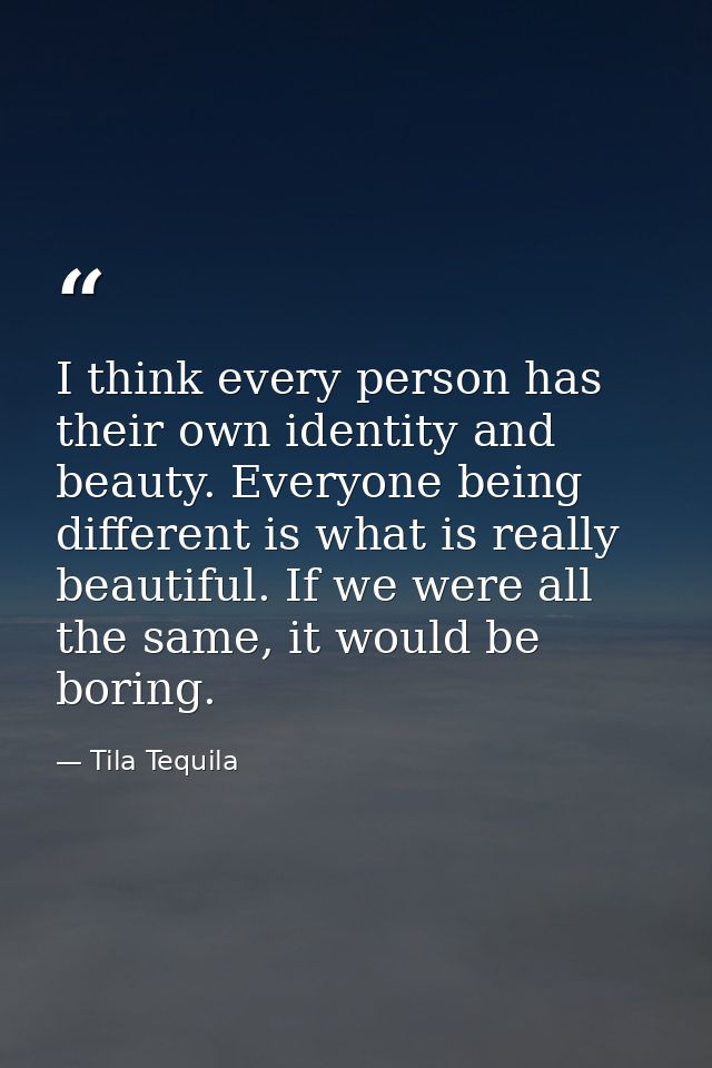 I think every person has their own identity and beauty. Everyone being different is what is really beautiful. If we were — Tila Tequila