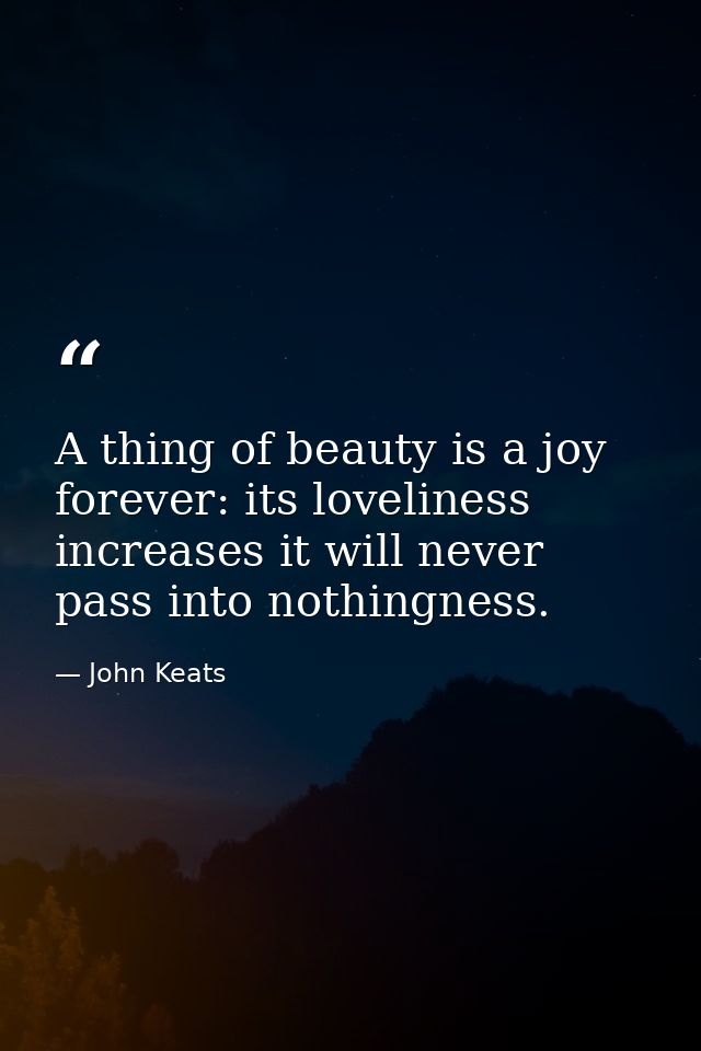 A thing of beauty is a joy forever: its loveliness increases it will never pass into nothingness. — John Keats