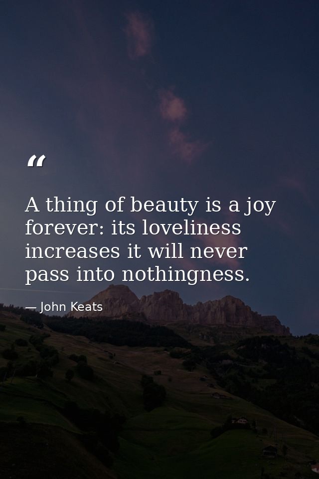 A thing of beauty is a joy forever: its loveliness increases it will never pass into nothingness. — John Keats