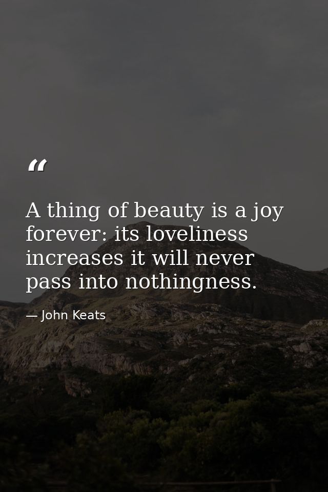 A thing of beauty is a joy forever: its loveliness increases it will never pass into nothingness. — John Keats