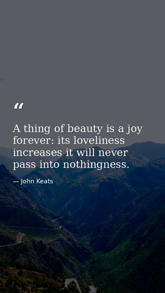 A thing of beauty is a joy forever: its loveliness increases it will never pass into nothingness. — John Keats