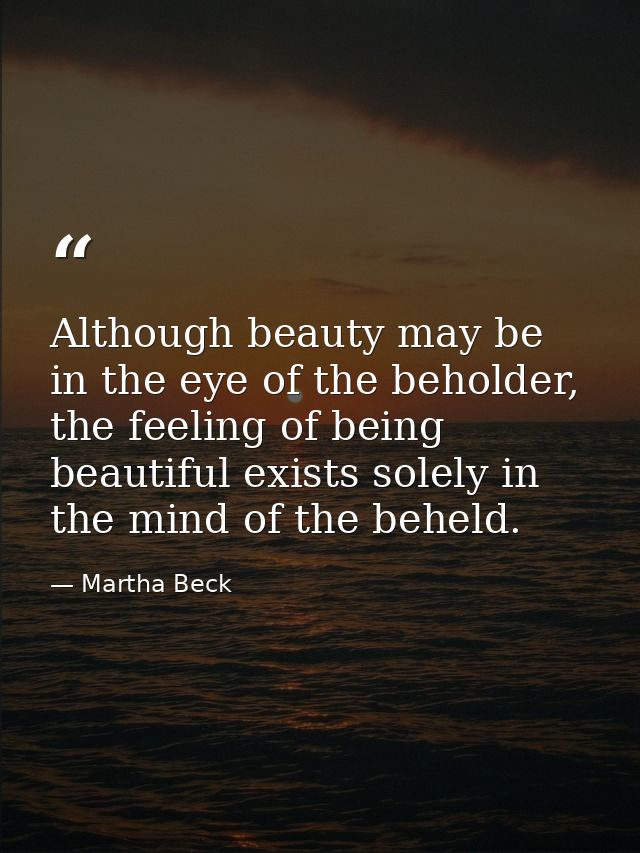 Although beauty may be in the eye of the beholder, the feeling of being beautiful exists solely in the mind of the behel — Martha Beck