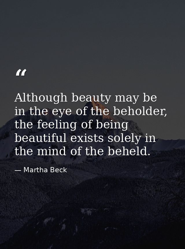 Although beauty may be in the eye of the beholder, the feeling of being beautiful exists solely in the mind of the behel — Martha Beck