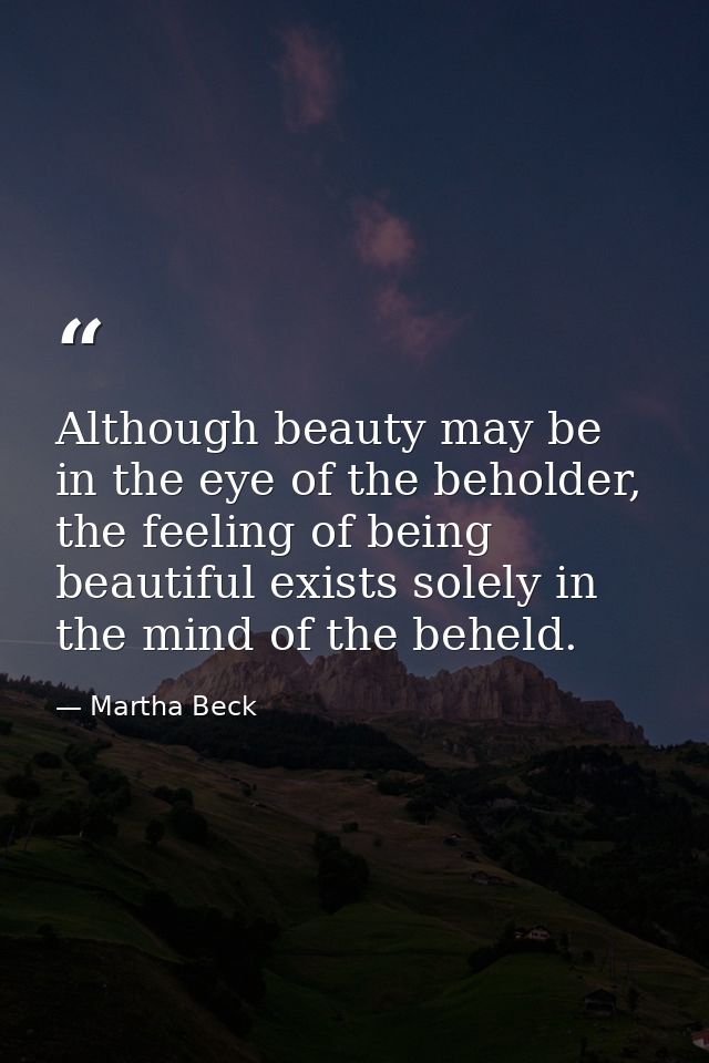 Although beauty may be in the eye of the beholder, the feeling of being beautiful exists solely in the mind of the behel — Martha Beck