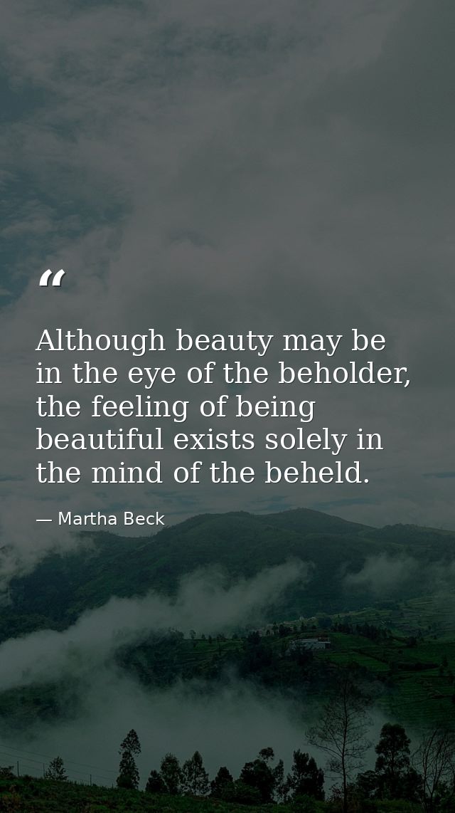 Although beauty may be in the eye of the beholder, the feeling of being beautiful exists solely in the mind of the behel — Martha Beck
