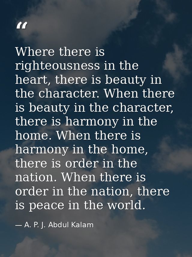 Where there is righteousness in the heart, there is beauty in the character. When there is beauty in the character, ther — A. P. J. Abdul Kalam