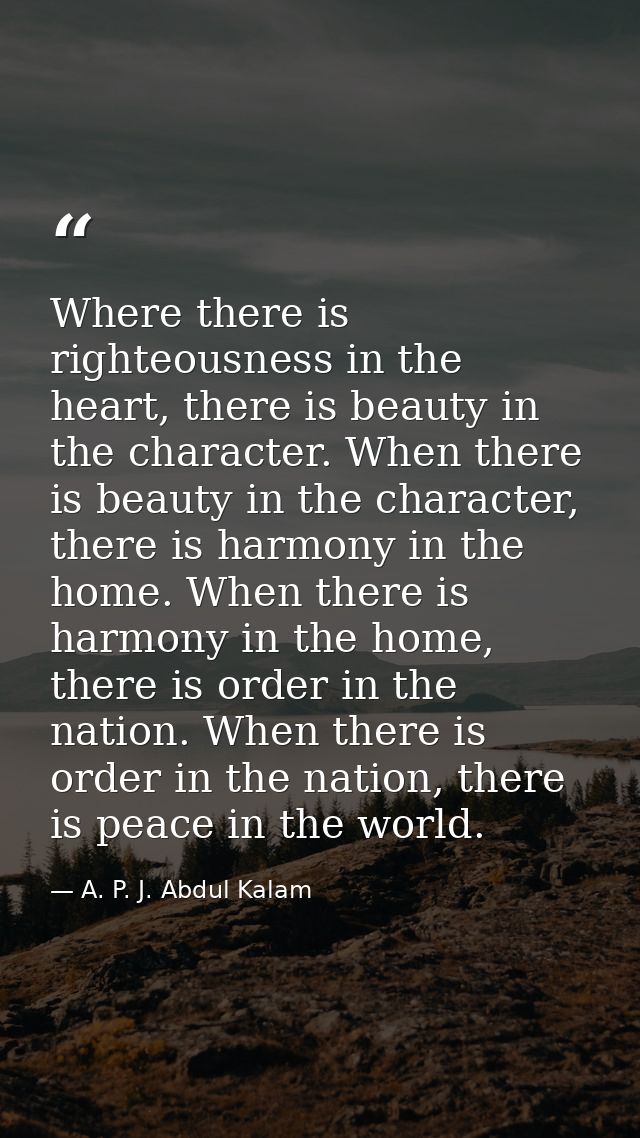 Where there is righteousness in the heart, there is beauty in the character. When there is beauty in the character, ther — A. P. J. Abdul Kalam