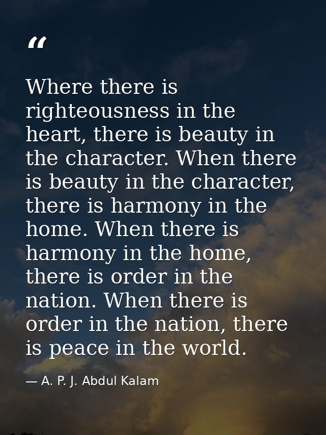 Where there is righteousness in the heart, there is beauty in the character. When there is beauty in the character, ther — A. P. J. Abdul Kalam