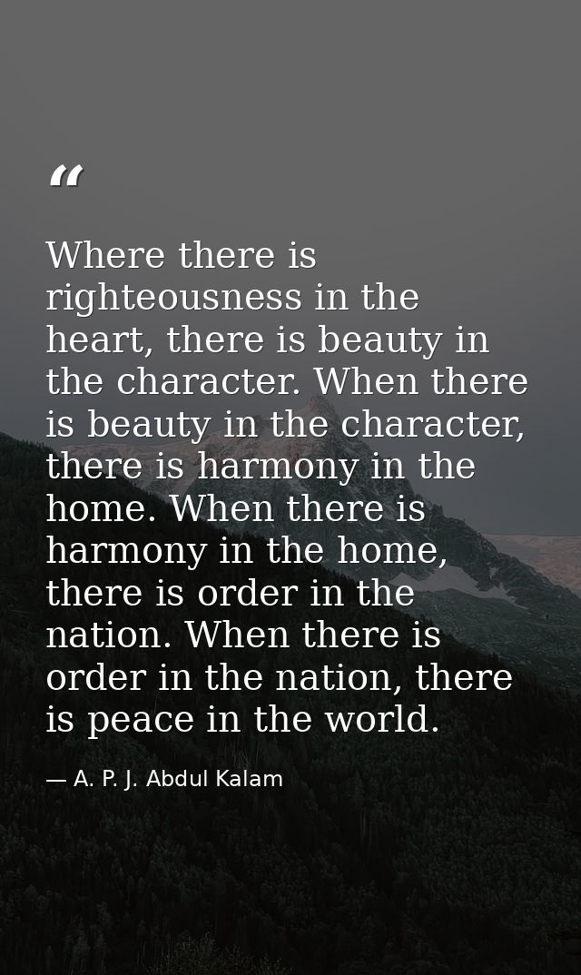 Where there is righteousness in the heart, there is beauty in the character. When there is beauty in the character, ther — A. P. J. Abdul Kalam