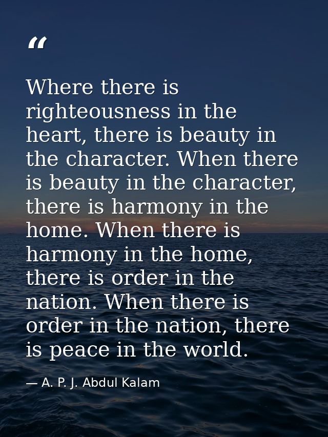 Where there is righteousness in the heart, there is beauty in the character. When there is beauty in the character, ther — A. P. J. Abdul Kalam