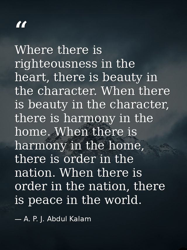 Where there is righteousness in the heart, there is beauty in the character. When there is beauty in the character, ther — A. P. J. Abdul Kalam