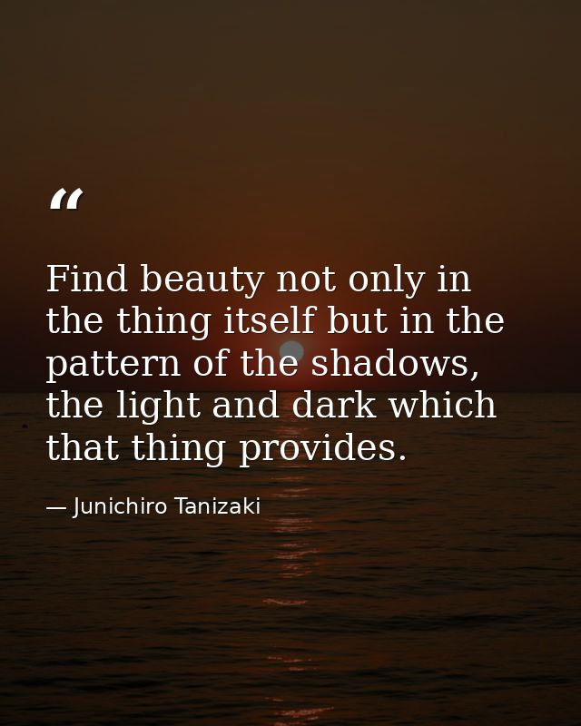Find beauty not only in the thing itself but in the pattern of the shadows, the light and dark which that thing provides — Junichiro Tanizaki