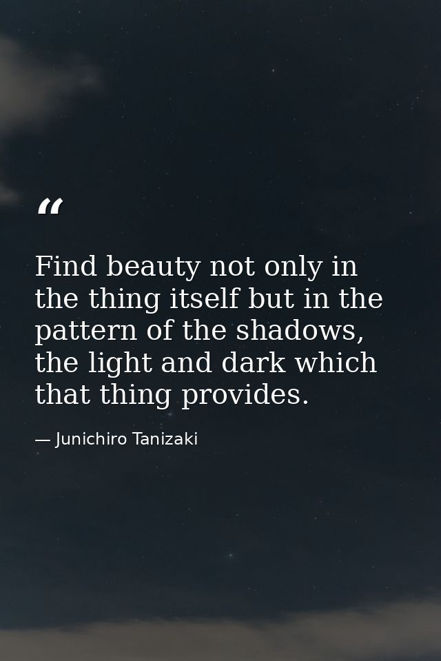 Find beauty not only in the thing itself but in the pattern of the shadows, the light and dark which that thing provides — Junichiro Tanizaki