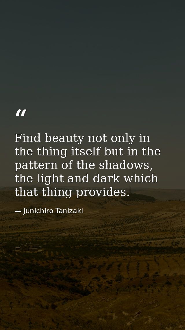 Find beauty not only in the thing itself but in the pattern of the shadows, the light and dark which that thing provides — Junichiro Tanizaki