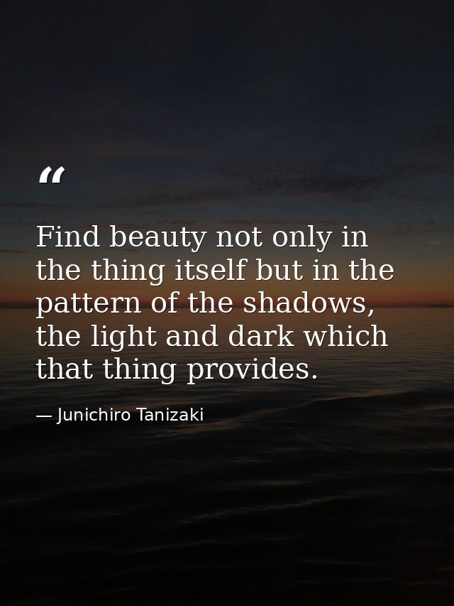 Find beauty not only in the thing itself but in the pattern of the shadows, the light and dark which that thing provides — Junichiro Tanizaki