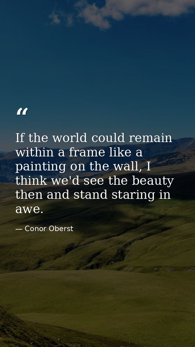 If the world could remain within a frame like a painting on the wall, I think we'd see the beauty then and stand staring — Conor Oberst