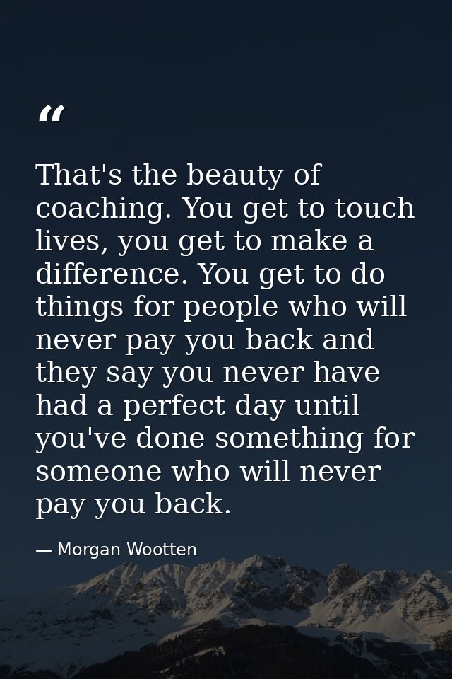 That's the beauty of coaching. You get to touch lives, you get to make a difference. You get to do things for people who — Morgan Wootten