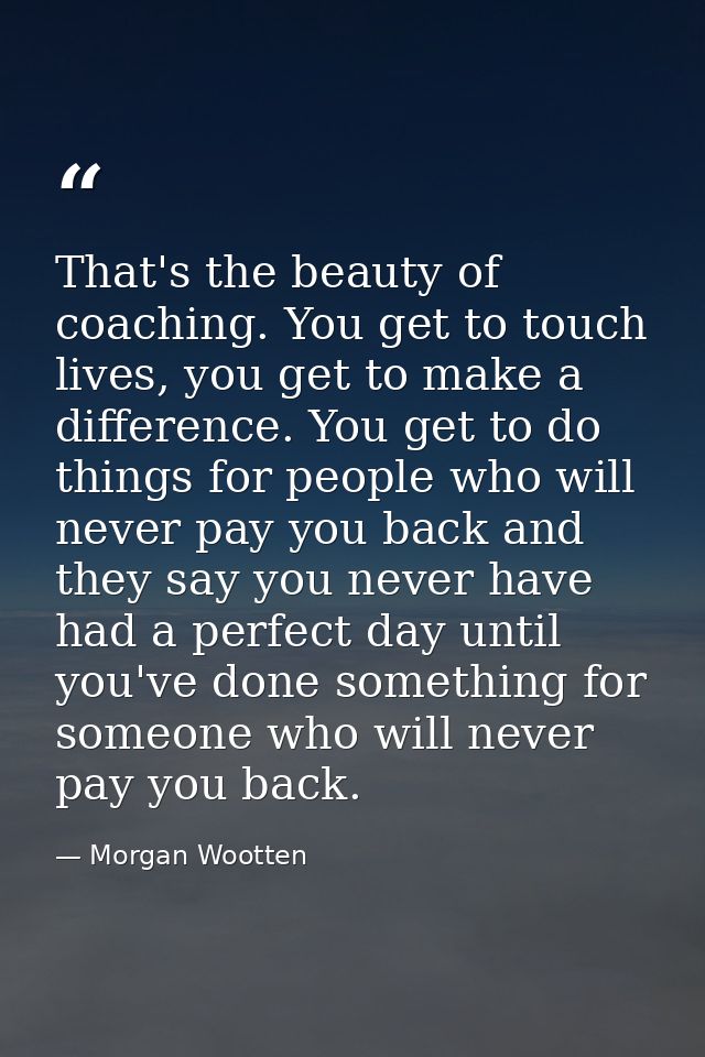 That's the beauty of coaching. You get to touch lives, you get to make a difference. You get to do things for people who — Morgan Wootten