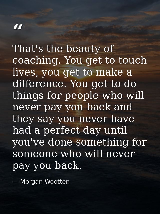 That's the beauty of coaching. You get to touch lives, you get to make a difference. You get to do things for people who — Morgan Wootten