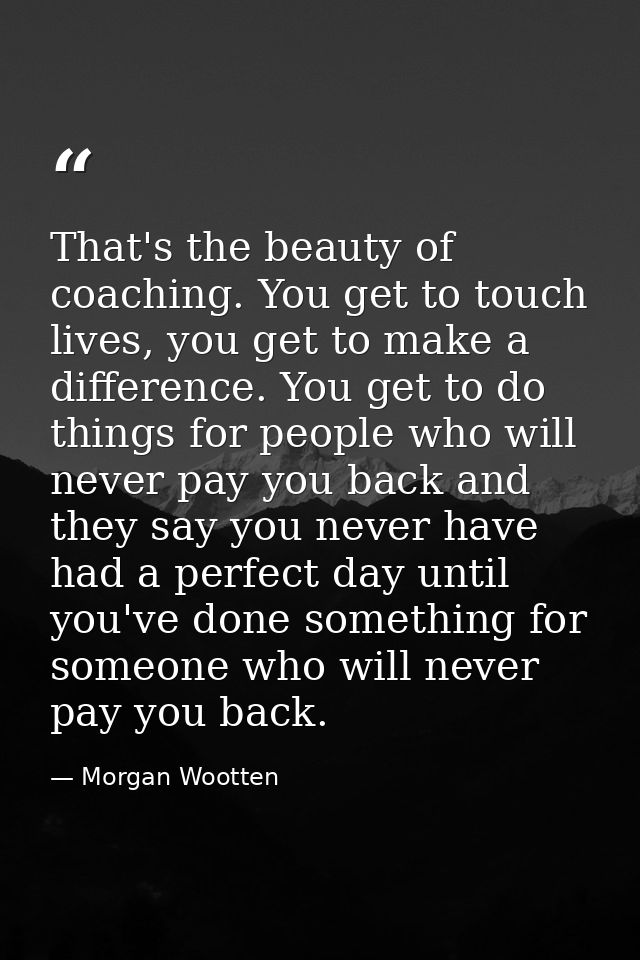 That's the beauty of coaching. You get to touch lives, you get to make a difference. You get to do things for people who — Morgan Wootten