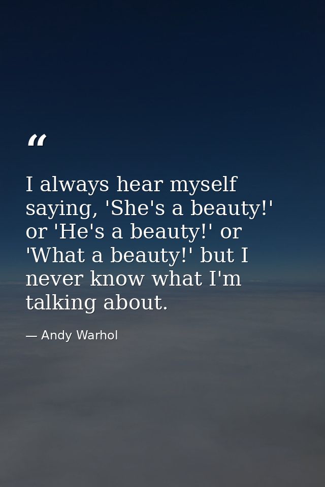 I always hear myself saying, 'She's a beauty!' or 'He's a beauty!' or 'What a beauty!' but I never know what I'm talking — Andy Warhol
