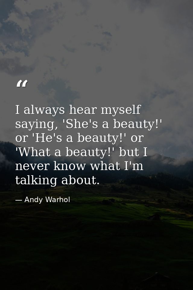 I always hear myself saying, 'She's a beauty!' or 'He's a beauty!' or 'What a beauty!' but I never know what I'm talking — Andy Warhol