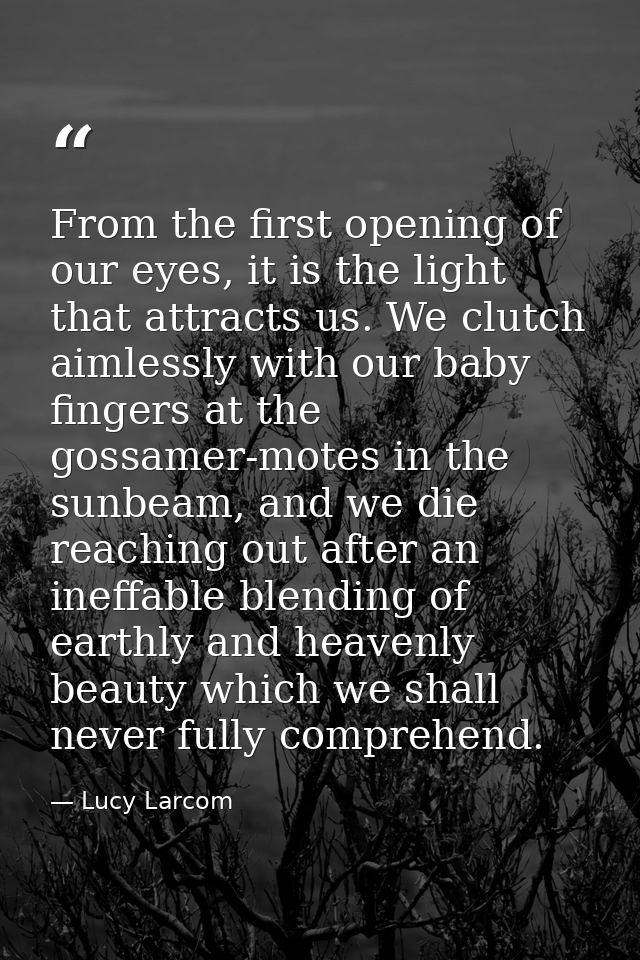 From the first opening of our eyes, it is the light that attracts us. We clutch aimlessly with our baby fingers at the g — Lucy Larcom