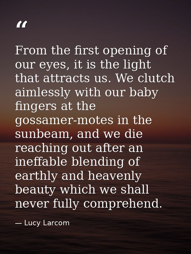 From the first opening of our eyes, it is the light that attracts us. We clutch aimlessly with our baby fingers at the g — Lucy Larcom