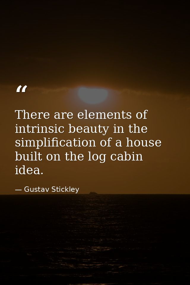There are elements of intrinsic beauty in the simplification of a house built on the log cabin idea. — Gustav Stickley