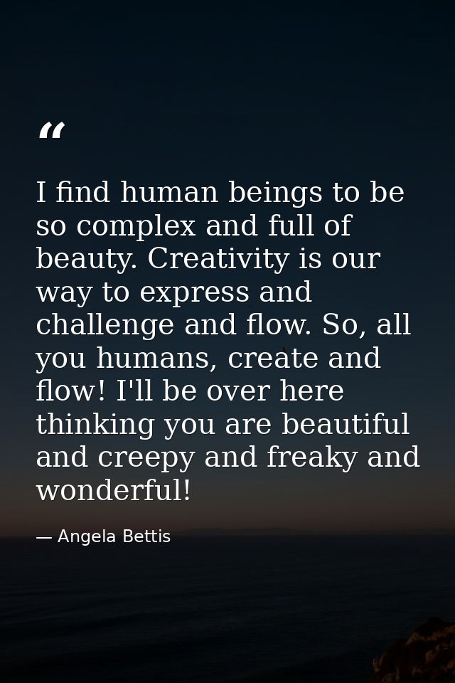 I find human beings to be so complex and full of beauty. Creativity is our way to express and challenge and flow. So, al — Angela Bettis