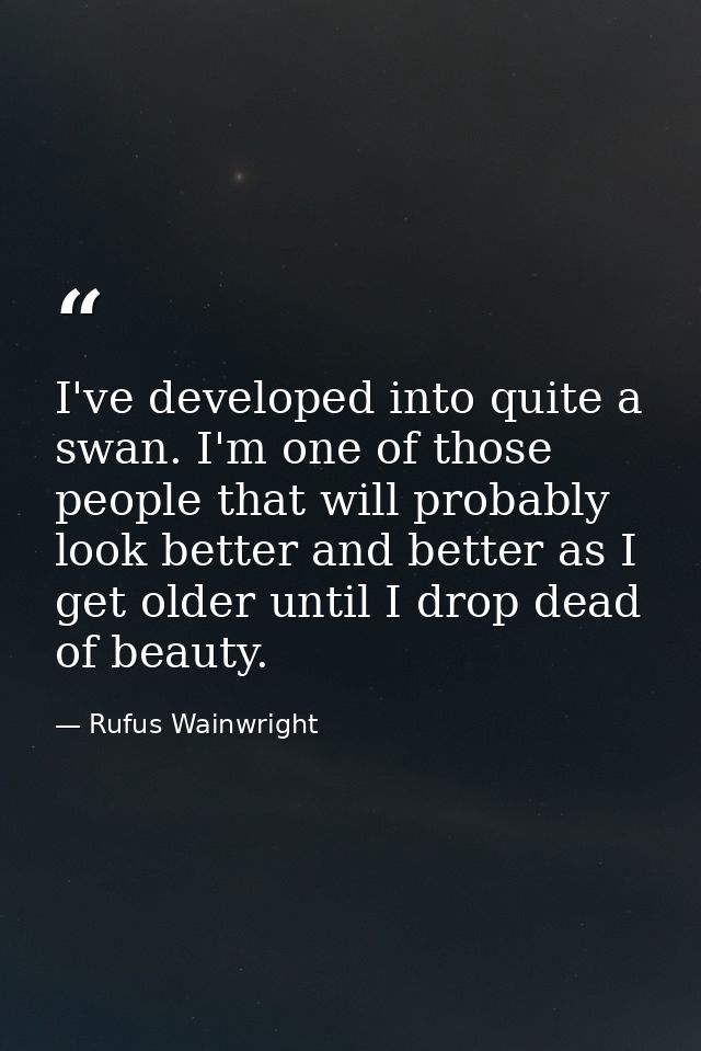 I've developed into quite a swan. I'm one of those people that will probably look better and better as I get older until — Rufus Wainwright