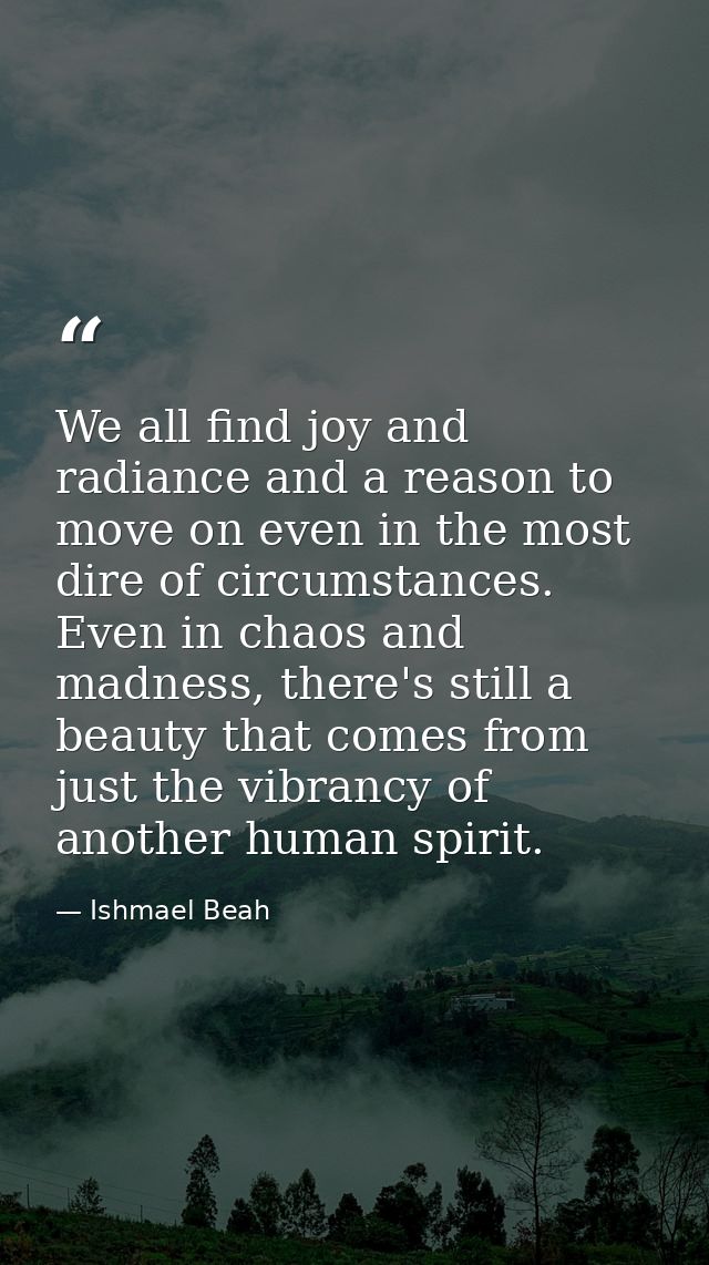 We all find joy and radiance and a reason to move on even in the most dire of circumstances. Even in chaos and madness,  — Ishmael Beah
