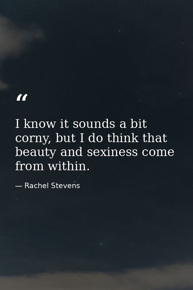 I know it sounds a bit corny, but I do think that beauty and sexiness come from within. — Rachel Stevens