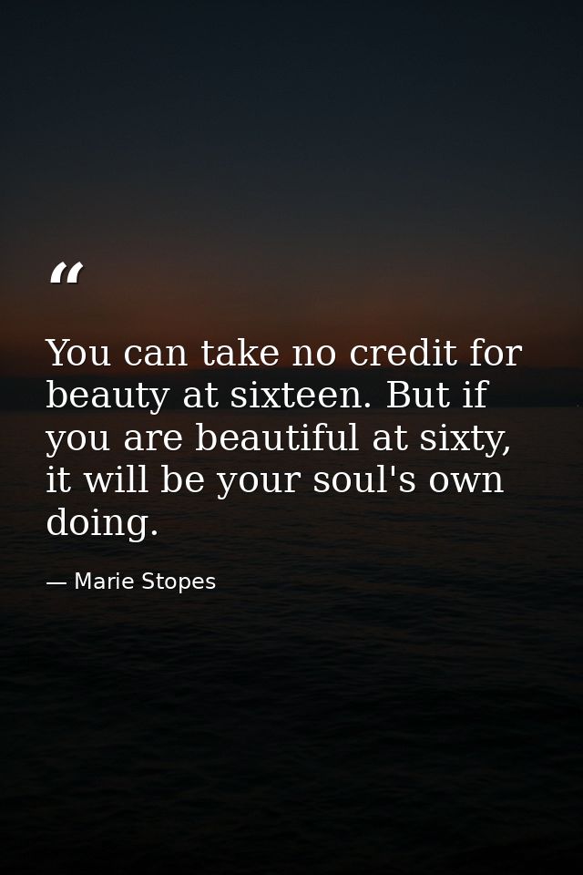 You can take no credit for beauty at sixteen. But if you are beautiful at sixty, it will be your soul's own doing. — Marie Stopes