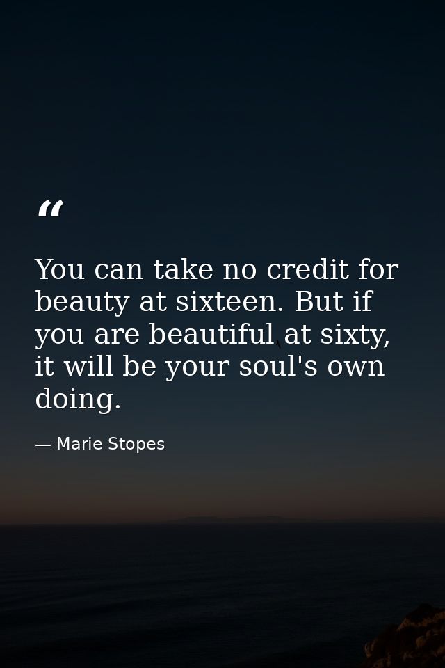You can take no credit for beauty at sixteen. But if you are beautiful at sixty, it will be your soul's own doing. — Marie Stopes