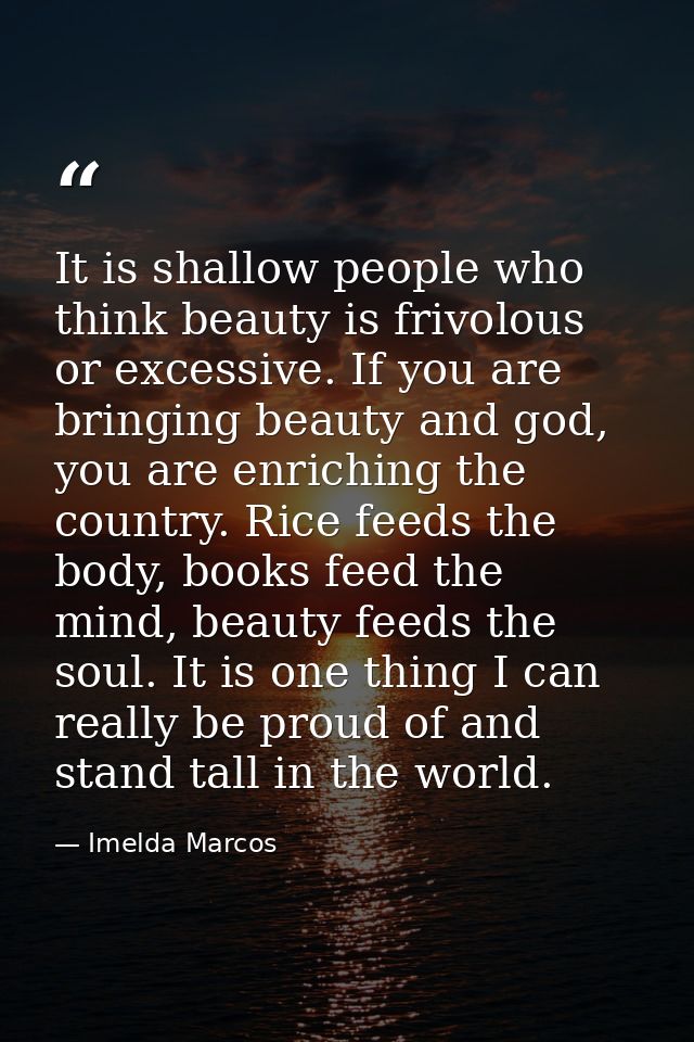 It is shallow people who think beauty is frivolous or excessive. If you are bringing beauty and god, you are enriching t — Imelda Marcos