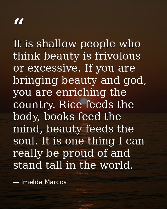 It is shallow people who think beauty is frivolous or excessive. If you are bringing beauty and god, you are enriching t — Imelda Marcos
