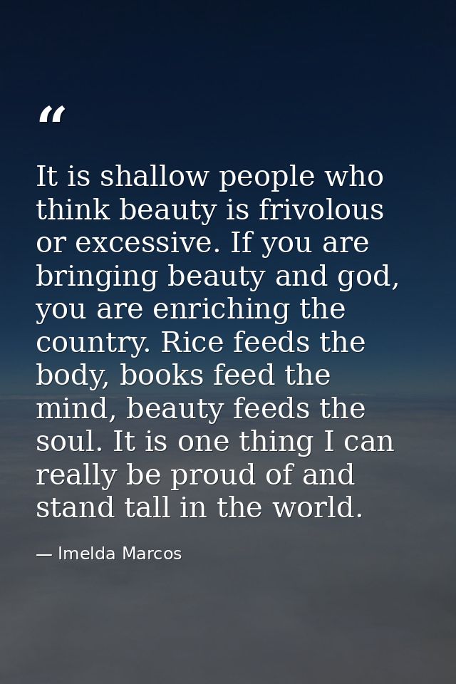 It is shallow people who think beauty is frivolous or excessive. If you are bringing beauty and god, you are enriching t — Imelda Marcos