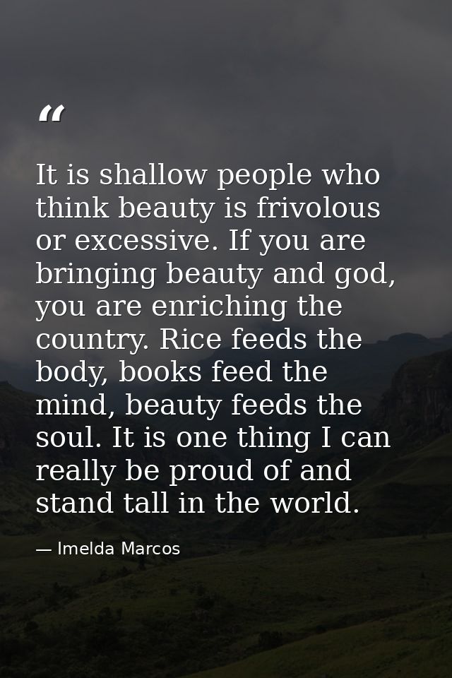 It is shallow people who think beauty is frivolous or excessive. If you are bringing beauty and god, you are enriching t — Imelda Marcos